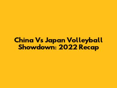 China Vs Japan Volleyball Showdown: 2022 Recap