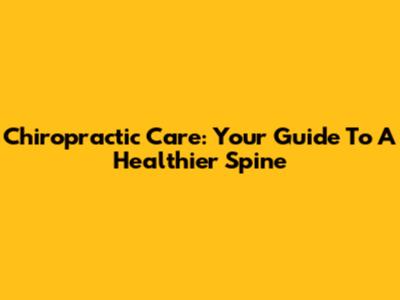Chiropractic Care: Your Guide To A Healthier Spine