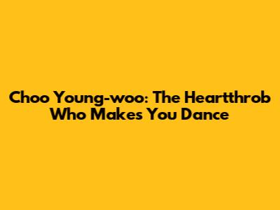 Choo Young-woo: The Heartthrob Who Makes You Dance