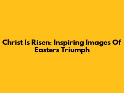 Christ Is Risen: Inspiring Images Of Easter's Triumph