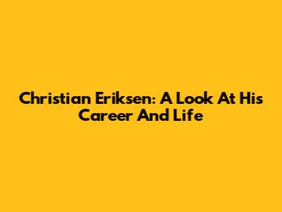 Christian Eriksen: A Look At His Career And Life