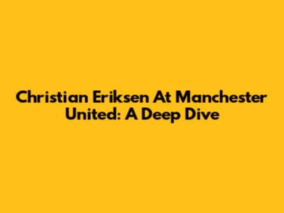 Christian Eriksen At Manchester United: A Deep Dive