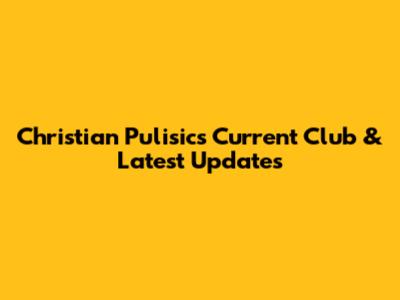 Christian Pulisic's Current Club & Latest Updates