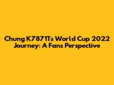Chung K7871T's World Cup 2022 Journey: A Fan's Perspective