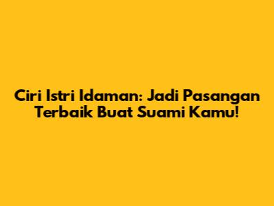 Ciri Istri Idaman: Jadi Pasangan Terbaik Buat Suami Kamu!