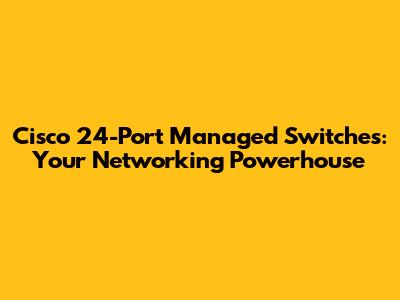 Cisco 24-Port Managed Switches: Your Networking Powerhouse