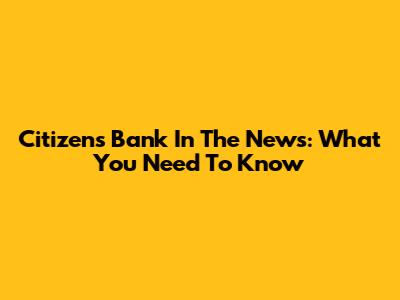 Citizens Bank In The News: What You Need To Know