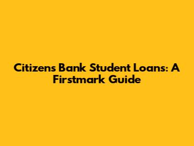 Citizens Bank Student Loans: A Firstmark Guide
