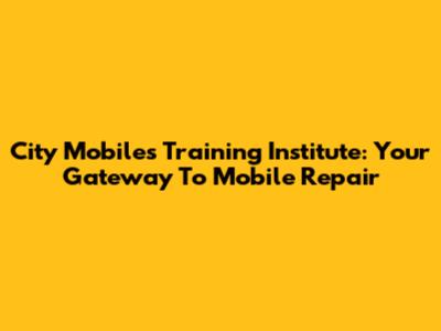 City Mobiles Training Institute: Your Gateway To Mobile Repair