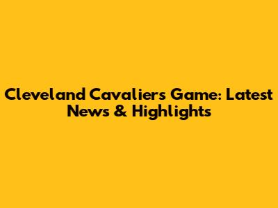 Cleveland Cavaliers Game: Latest News & Highlights