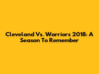 Cleveland Vs. Warriors 2018: A Season To Remember