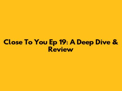 Close To You Ep 19: A Deep Dive & Review