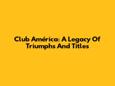 Club América: A Legacy Of Triumphs And Titles