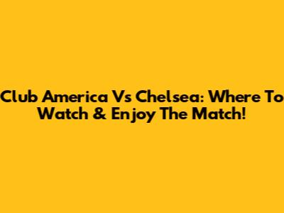 Club America Vs Chelsea: Where To Watch & Enjoy The Match!