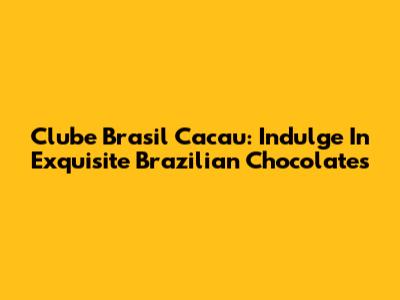 Clube Brasil Cacau: Indulge In Exquisite Brazilian Chocolates