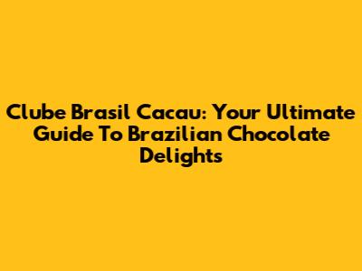 Clube Brasil Cacau: Your Ultimate Guide To Brazilian Chocolate Delights
