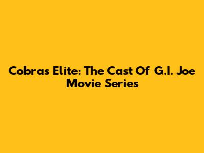 Cobra's Elite: The Cast Of G.I. Joe Movie Series