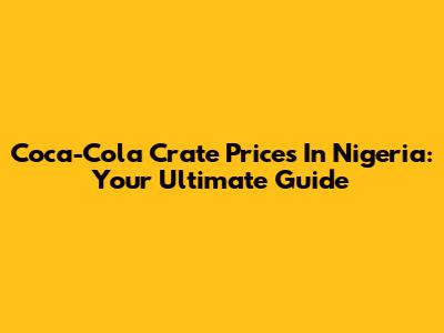 Coca-Cola Crate Prices In Nigeria: Your Ultimate Guide