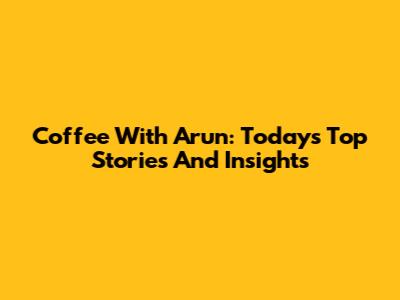 Coffee With Arun: Today's Top Stories And Insights