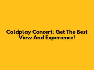 Coldplay Concert: Get The Best View And Experience!