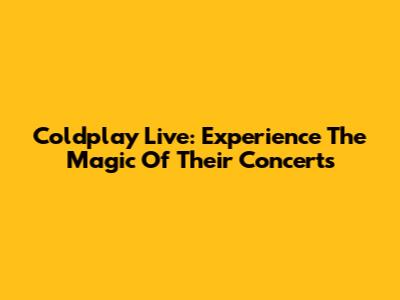 Coldplay Live: Experience The Magic Of Their Concerts