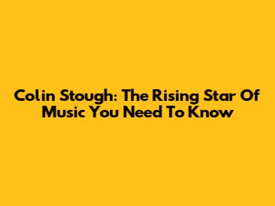 Colin Stough: The Rising Star Of Music You Need To Know