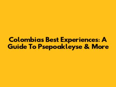 Colombia's Best Experiences: A Guide To Psepoakleyse & More