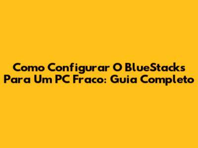 Como Configurar O BlueStacks Para Um PC Fraco: Guia Completo