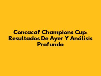 Concacaf Champions Cup: Resultados De Ayer Y Análisis Profundo