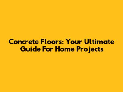 Concrete Floors: Your Ultimate Guide For Home Projects