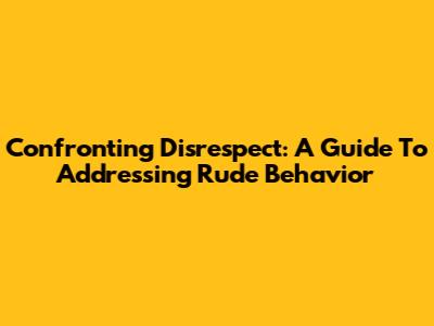 Confronting Disrespect: A Guide To Addressing Rude Behavior