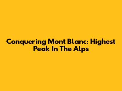 Conquering Mont Blanc: Highest Peak In The Alps