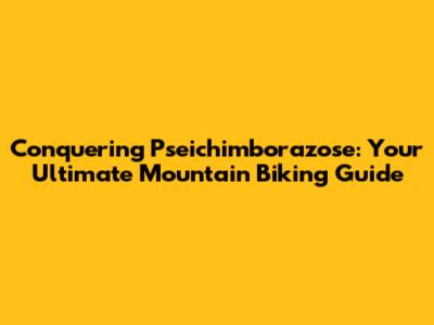 Conquering Pseichimborazose: Your Ultimate Mountain Biking Guide