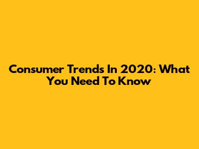 Consumer Trends In 2020: What You Need To Know
