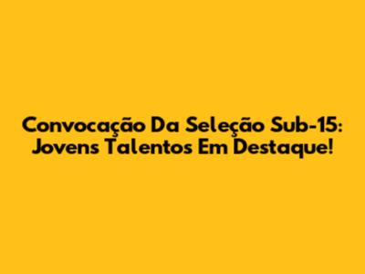 Convocação Da Seleção Sub-15: Jovens Talentos Em Destaque!