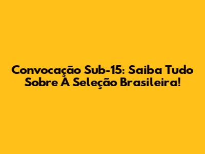 Convocação Sub-15: Saiba Tudo Sobre A Seleção Brasileira!