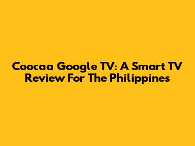 Coocaa Google TV: A Smart TV Review For The Philippines