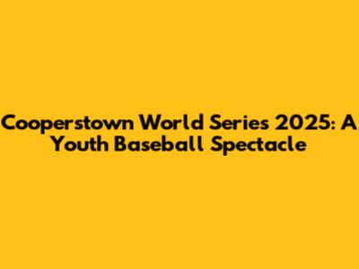 Cooperstown World Series 2025: A Youth Baseball Spectacle