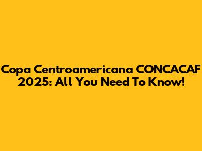 Copa Centroamericana CONCACAF 2025: All You Need To Know!