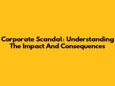 Corporate Scandal: Understanding The Impact And Consequences