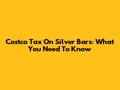 Costco Tax On Silver Bars: What You Need To Know