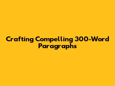 Crafting Compelling 300-Word Paragraphs