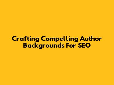 Crafting Compelling Author Backgrounds For SEO