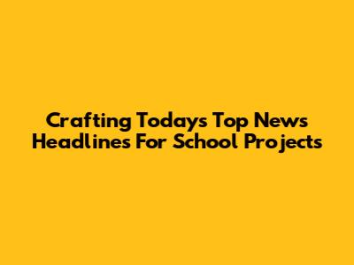 Crafting Today's Top News Headlines For School Projects