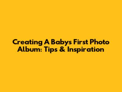 Creating A Baby's First Photo Album: Tips & Inspiration