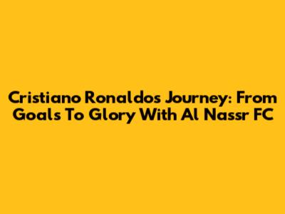Cristiano Ronaldo's Journey: From Goals To Glory With Al Nassr FC