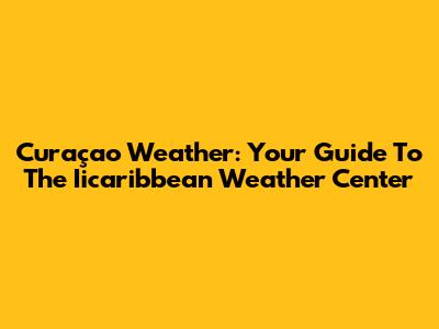 Curaçao Weather: Your Guide To The Iicaribbean Weather Center