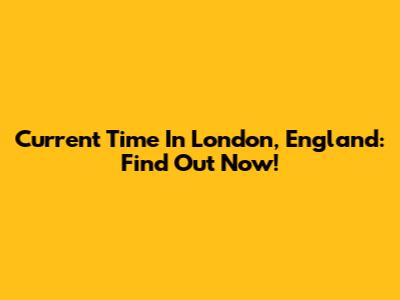 Current Time In London, England: Find Out Now!