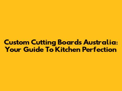 Custom Cutting Boards Australia: Your Guide To Kitchen Perfection