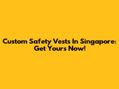 Custom Safety Vests In Singapore: Get Yours Now!